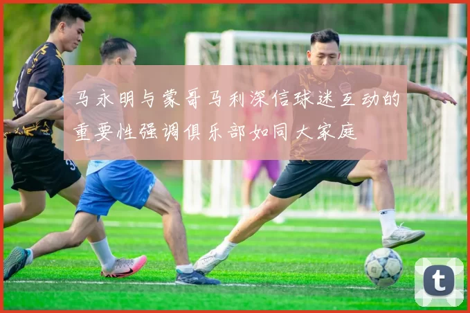 马永明与蒙哥马利深信球迷互动的重要性强调俱乐部如同大家庭