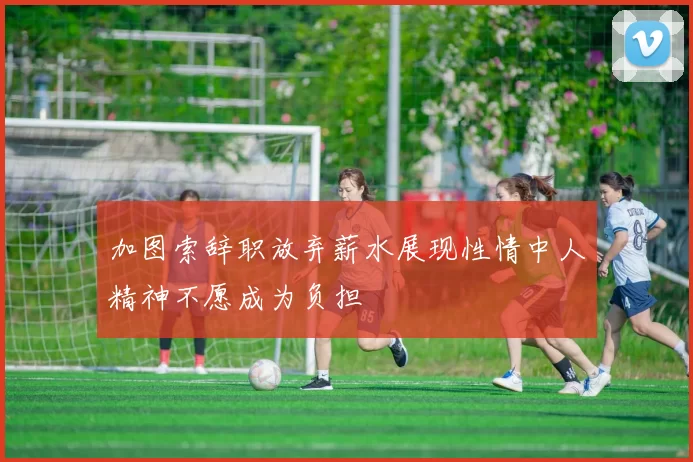 加图索辞职放弃薪水展现性情中人精神不愿成为负担