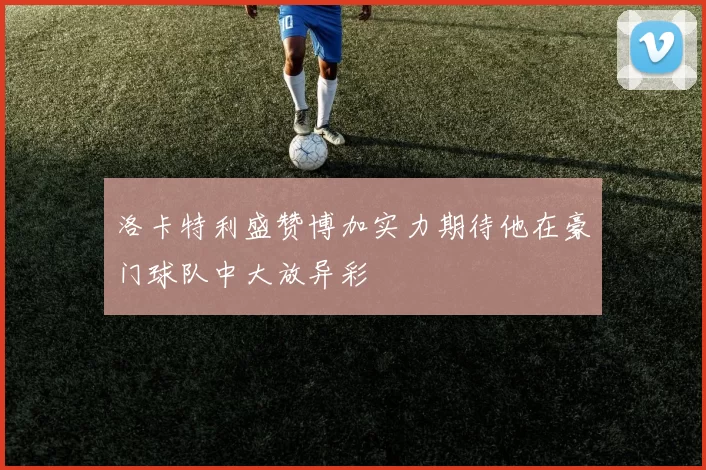 洛卡特利盛赞博加实力期待他在豪门球队中大放异彩