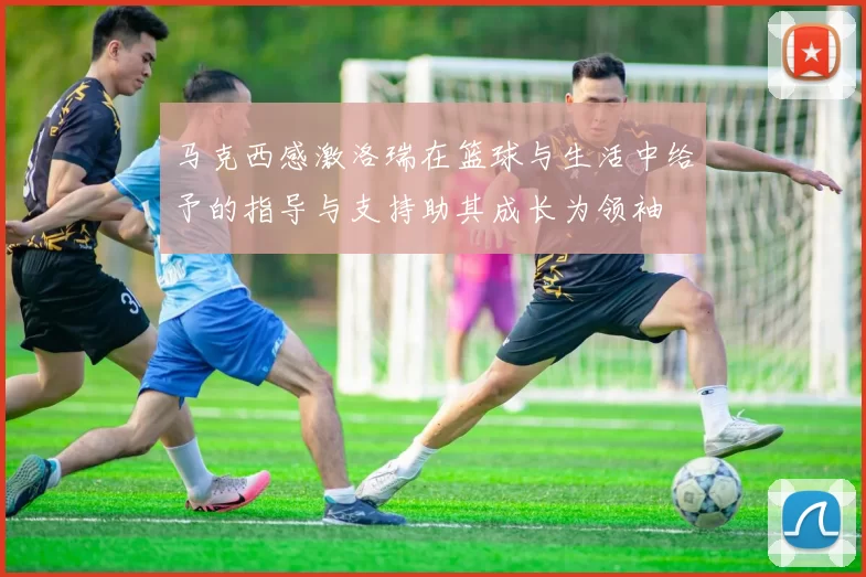马克西感激洛瑞在篮球与生活中给予的指导与支持助其成长为领袖