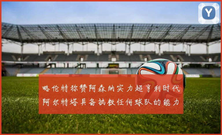 略伦特称赞阿森纳实力超亨利时代阿尔特塔具备执教任何球队的能力