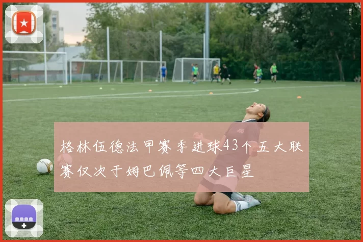 格林伍德法甲赛季进球43个五大联赛仅次于姆巴佩等四大巨星