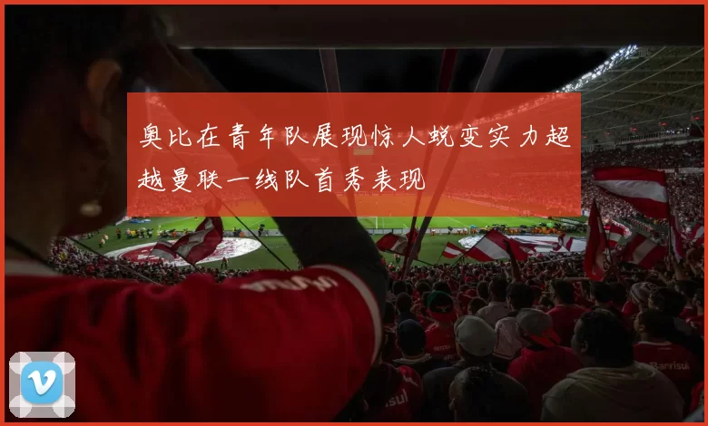 奥比在青年队展现惊人蜕变实力超越曼联一线队首秀表现