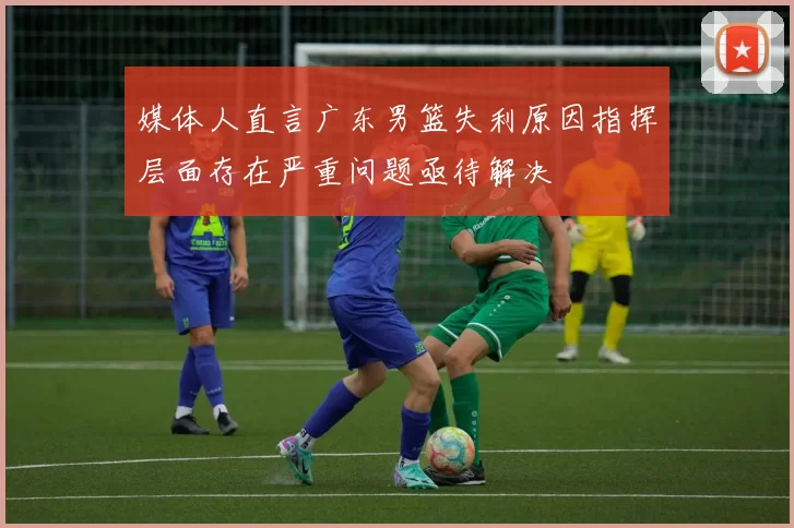 媒体人直言广东男篮失利原因指挥层面存在严重问题亟待解决