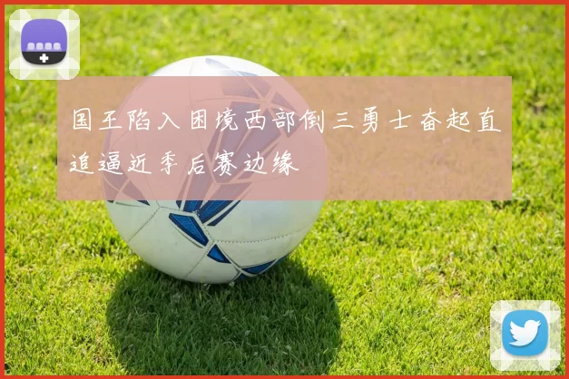 国王陷入困境西部倒三勇士奋起直追逼近季后赛边缘
