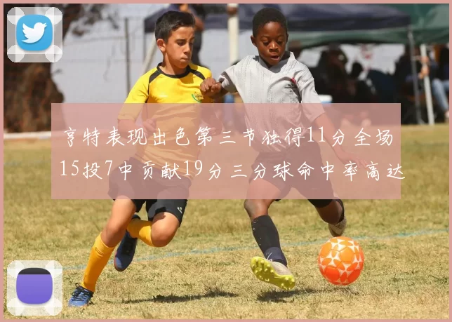 亨特表现出色第三节独得11分全场15投7中贡献19分三分球命中率高达375