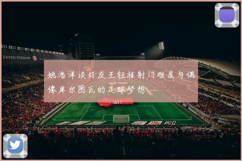 姚浩洋谈好友王钰栋射门难度与偶像库尔图瓦的足球梦想