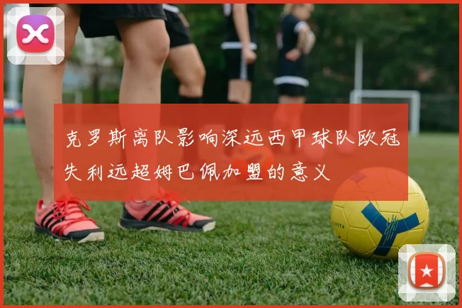 克罗斯离队影响深远西甲球队欧冠失利远超姆巴佩加盟的意义