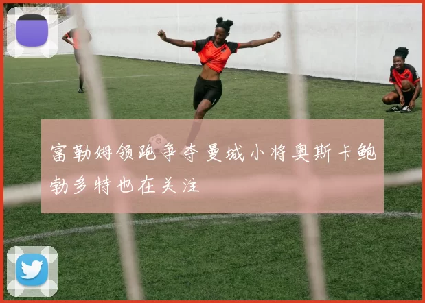 富勒姆领跑争夺曼城小将奥斯卡鲍勃多特也在关注